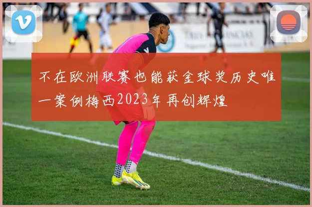 不在欧洲联赛也能获金球奖历史唯一案例梅西2023年再创辉煌