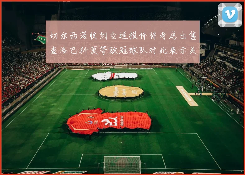 切尔西若收到合适报价将考虑出售查洛巴科莫等欧冠球队对此表示关注