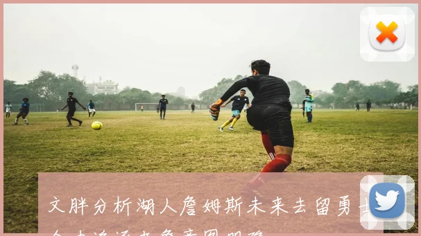 文胖分析湖人詹姆斯未来去留勇士全力追逐老詹意图明确