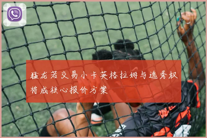猛龙若交易小卡英格拉姆与选秀权将成核心报价方案