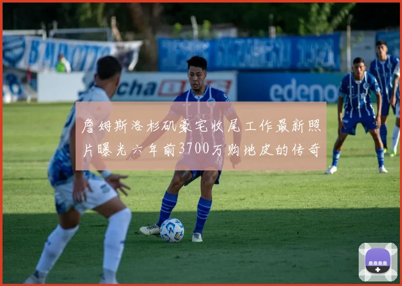 詹姆斯洛杉矶豪宅收尾工作最新照片曝光六年前3700万购地皮的传奇故事