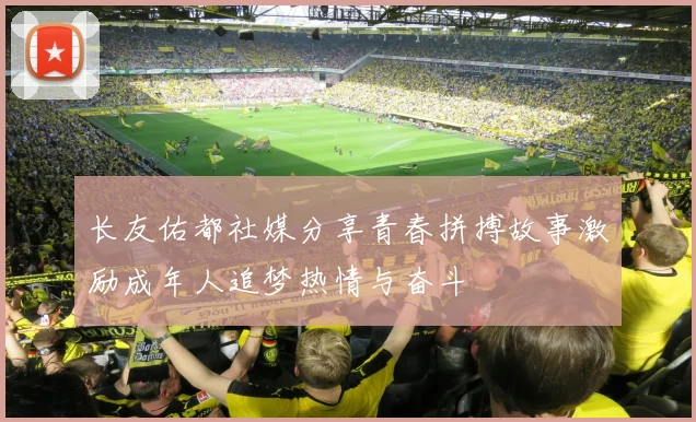 长友佑都社媒分享青春拼搏故事激励成年人追梦热情与奋斗