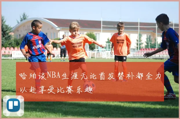 哈珀谈NBA生涯无论首发替补都全力以赴享受比赛乐趣