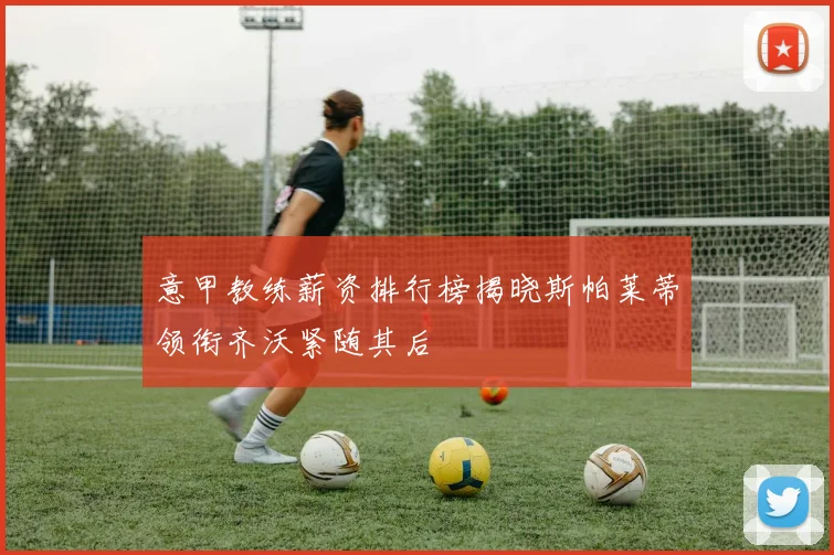 意甲教练薪资排行榜揭晓斯帕莱蒂领衔齐沃紧随其后