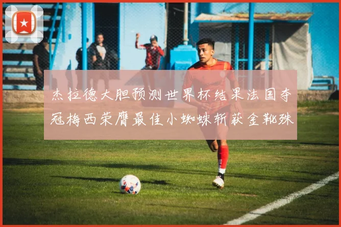 杰拉德大胆预测世界杯结果法国夺冠梅西荣膺最佳小蜘蛛斩获金靴殊荣