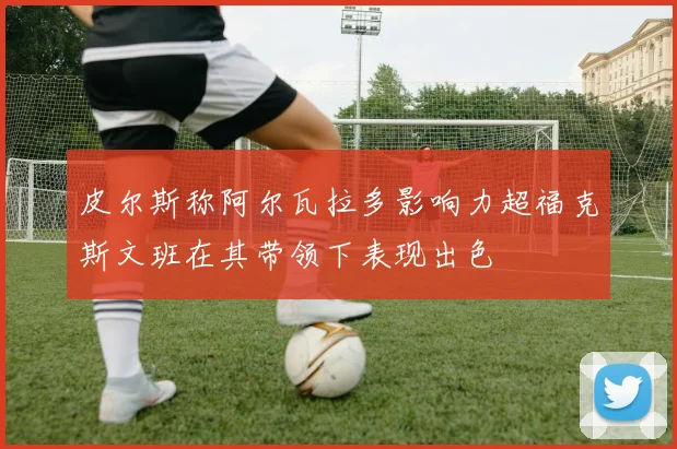 皮尔斯称阿尔瓦拉多影响力超福克斯文班在其带领下表现出色