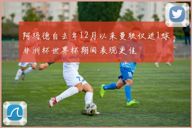 阿玛德自去年12月以来曼联仅进1球非洲杯世界杯期间表现更佳